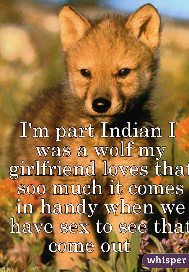 I'm part Indian I was a wolf my girlfriend loves that soo much it comes in handy when we have sex to see that come out    