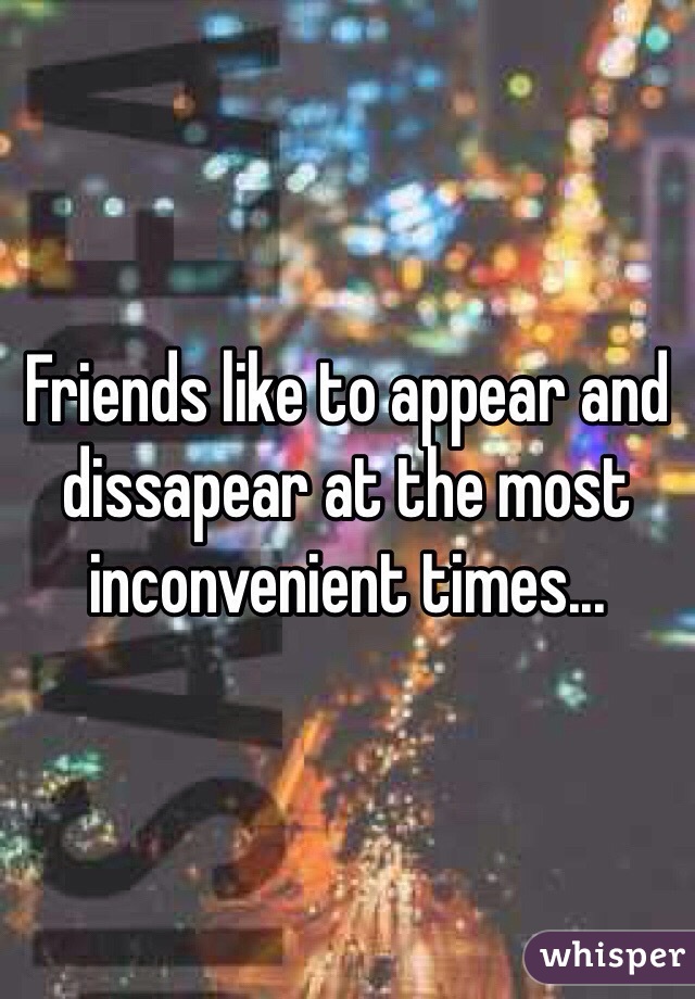Friends like to appear and dissapear at the most inconvenient times...