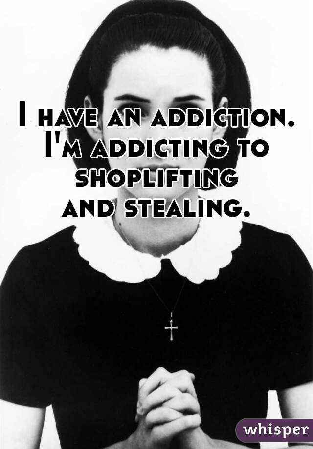 I have an addiction.
I'm addicting to shoplifting 
and stealing.