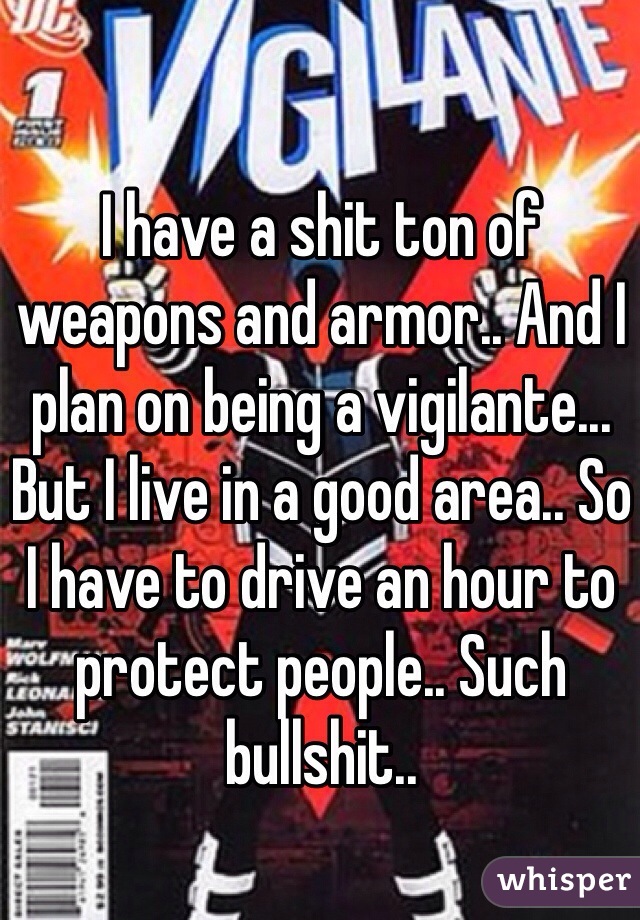 I have a shit ton of weapons and armor.. And I plan on being a vigilante... But I live in a good area.. So I have to drive an hour to protect people.. Such bullshit.. 