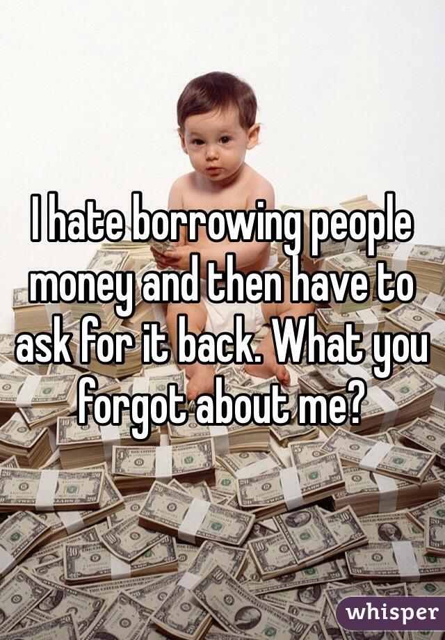 I hate borrowing people money and then have to ask for it back. What you forgot about me? 