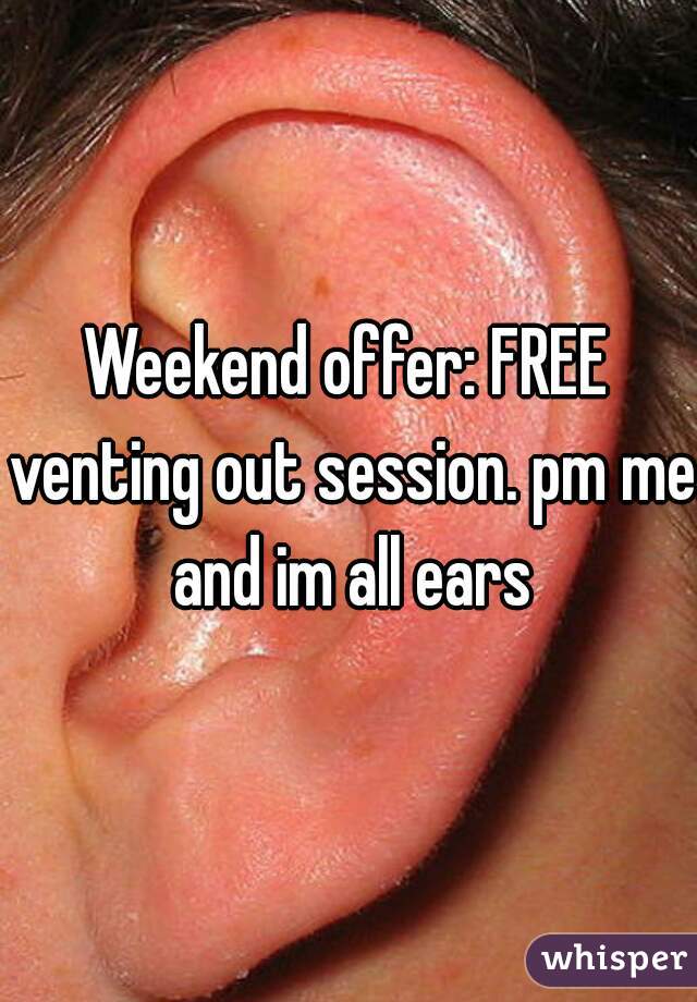 Weekend offer: FREE venting out session. pm me and im all ears