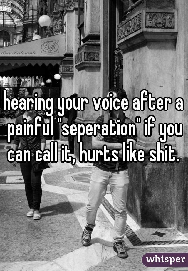 hearing your voice after a painful "seperation" if you can call it, hurts like shit. 