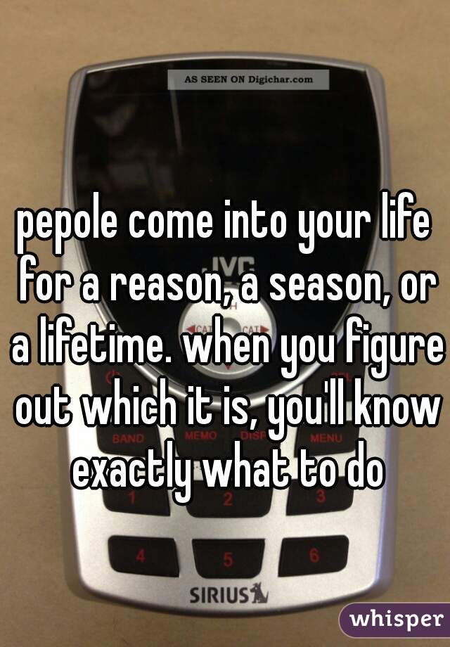 pepole come into your life for a reason, a season, or a lifetime. when you figure out which it is, you'll know exactly what to do