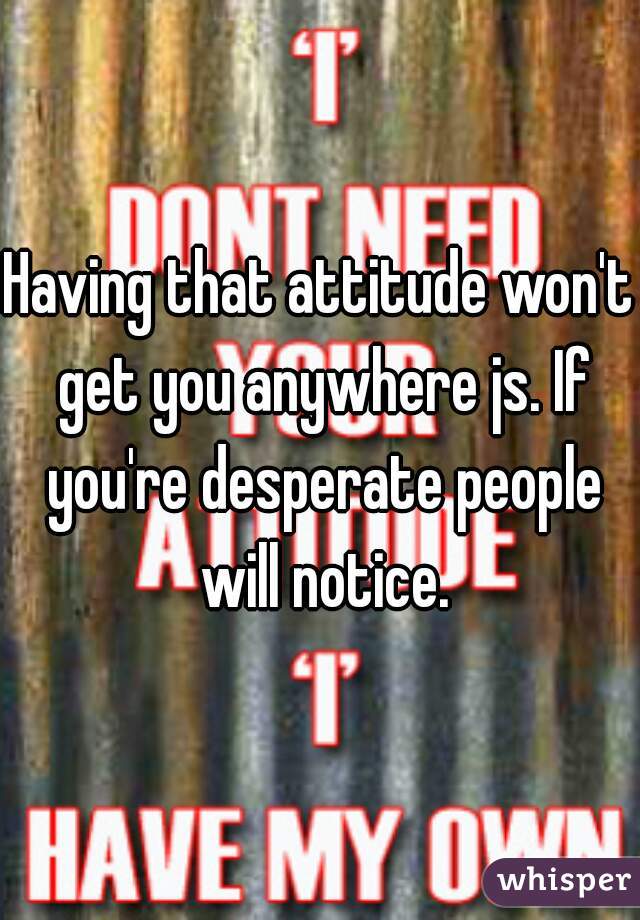 Having that attitude won't get you anywhere js. If you're desperate people will notice.