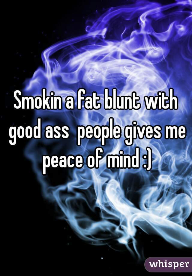 Smokin a fat blunt with good ass  people gives me peace of mind :)