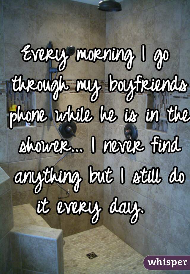 Every morning I go through my boyfriends phone while he is in the shower... I never find anything but I still do it every day.  