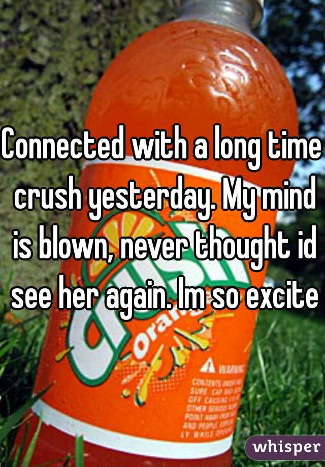 Connected with a long time crush yesterday. My mind is blown, never thought id see her again. Im so excited