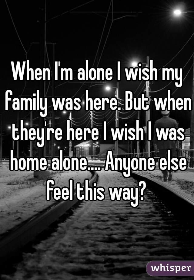 When I'm alone I wish my family was here. But when they're here I wish I was home alone.... Anyone else feel this way? 