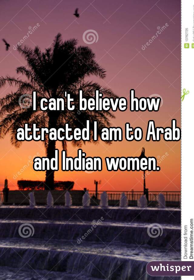 I can't believe how attracted I am to Arab and Indian women. 