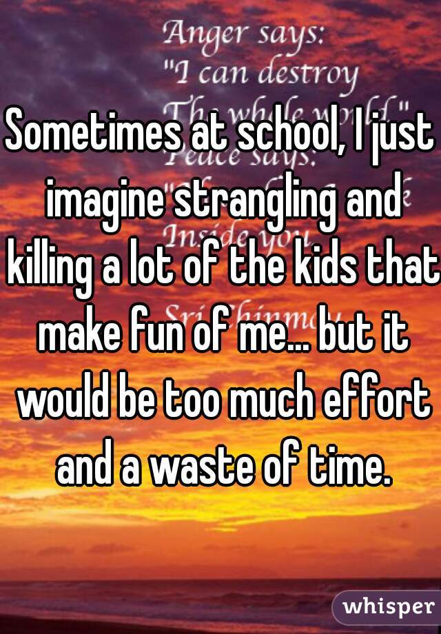 Sometimes at school, I just imagine strangling and killing a lot of the kids that make fun of me... but it would be too much effort and a waste of time.
