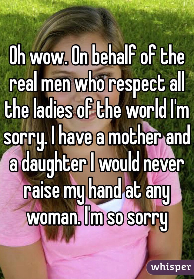 Oh wow. On behalf of the real men who respect all the ladies of the world I'm sorry. I have a mother and a daughter I would never raise my hand at any woman. I'm so sorry