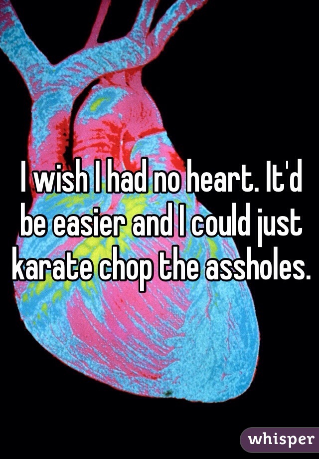 I wish I had no heart. It'd be easier and I could just karate chop the assholes. 