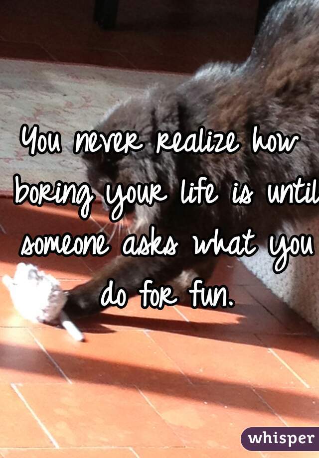You never realize how boring your life is until someone asks what you do for fun.