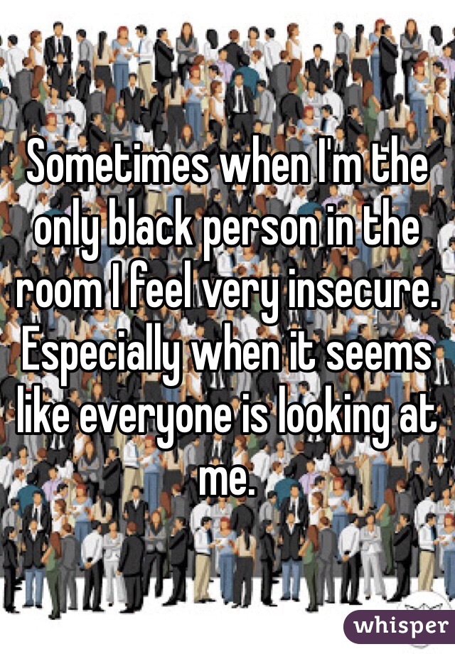 Sometimes when I'm the only black person in the room I feel very insecure. Especially when it seems like everyone is looking at me.
