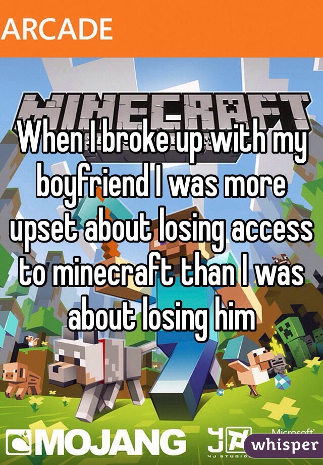 When I broke up with my boyfriend I was more upset about losing access to minecraft than I was about losing him