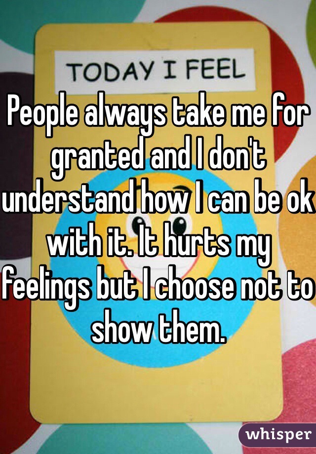 People always take me for granted and I don't understand how I can be ok with it. It hurts my feelings but I choose not to show them. 