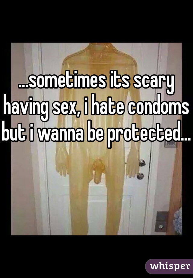 ...sometimes its scary having sex, i hate condoms but i wanna be protected...