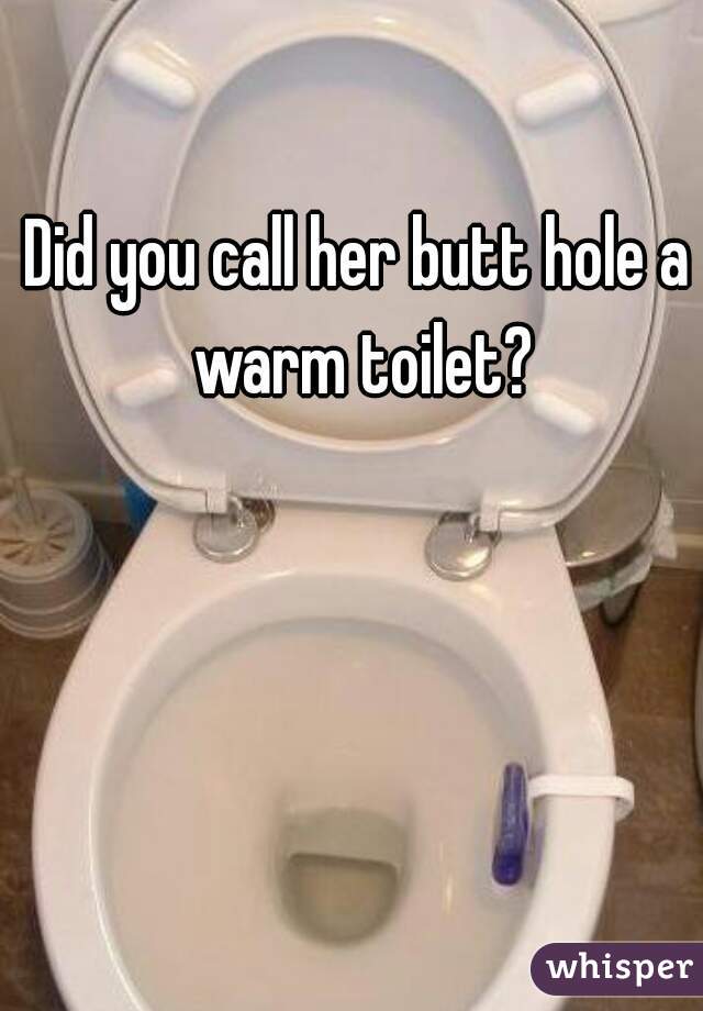 Did you call her butt hole a warm toilet?