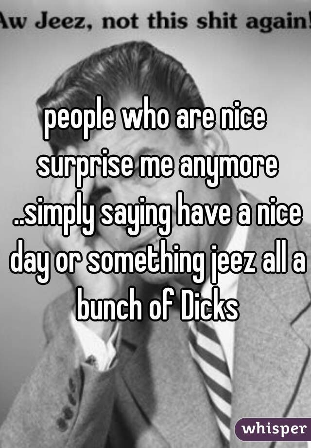 people who are nice surprise me anymore ..simply saying have a nice day or something jeez all a bunch of Dicks