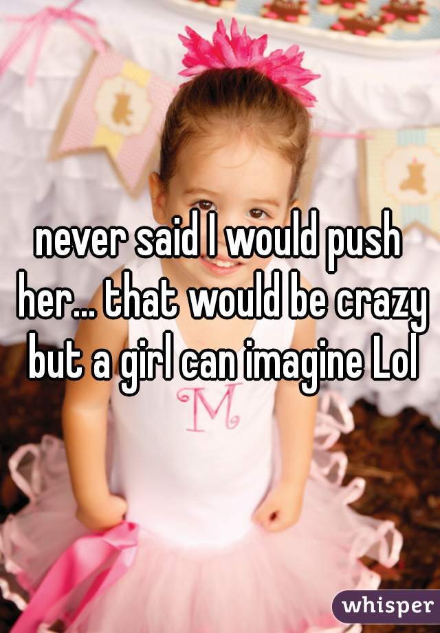 never said I would push her... that would be crazy but a girl can imagine Lol