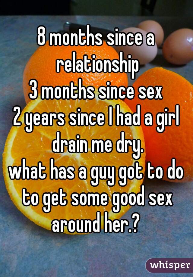 8 months since a relationship
3 months since sex
2 years since I had a girl drain me dry.
what has a guy got to do to get some good sex around her.? 