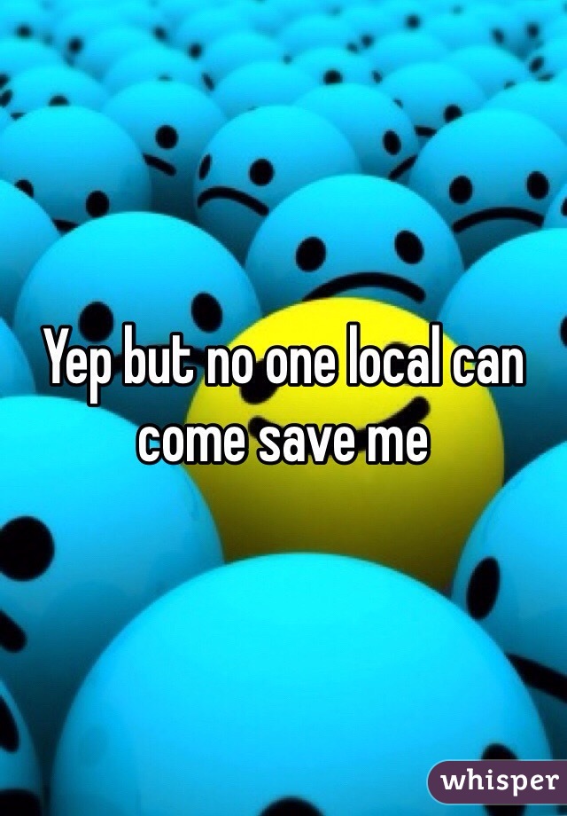 Yep but no one local can come save me 