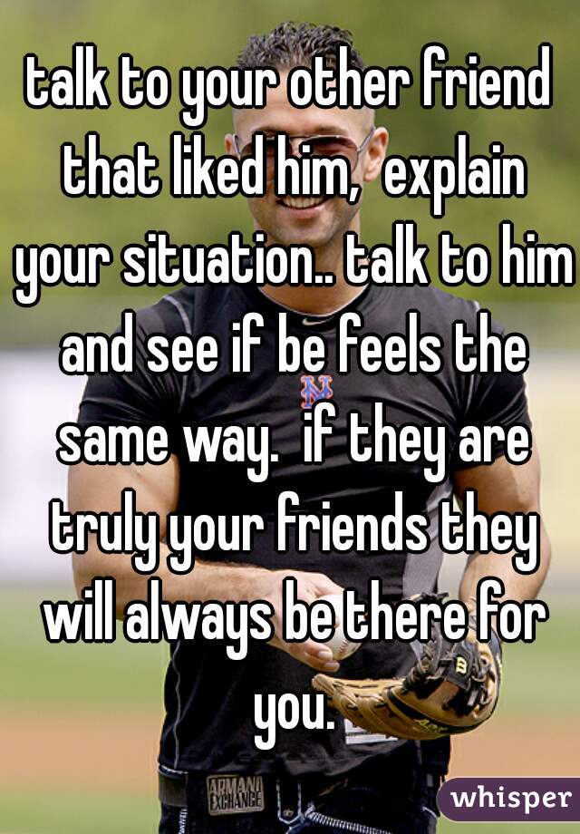 talk to your other friend that liked him,  explain your situation.. talk to him and see if be feels the same way.  if they are truly your friends they will always be there for you.