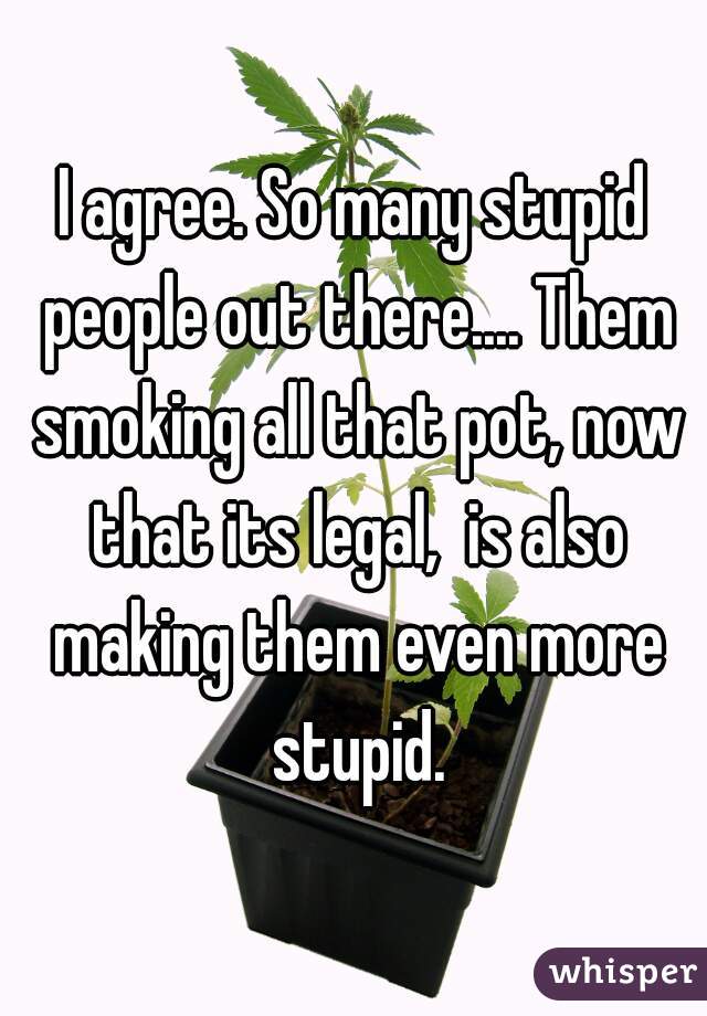 I agree. So many stupid people out there.... Them smoking all that pot, now that its legal,  is also making them even more stupid.