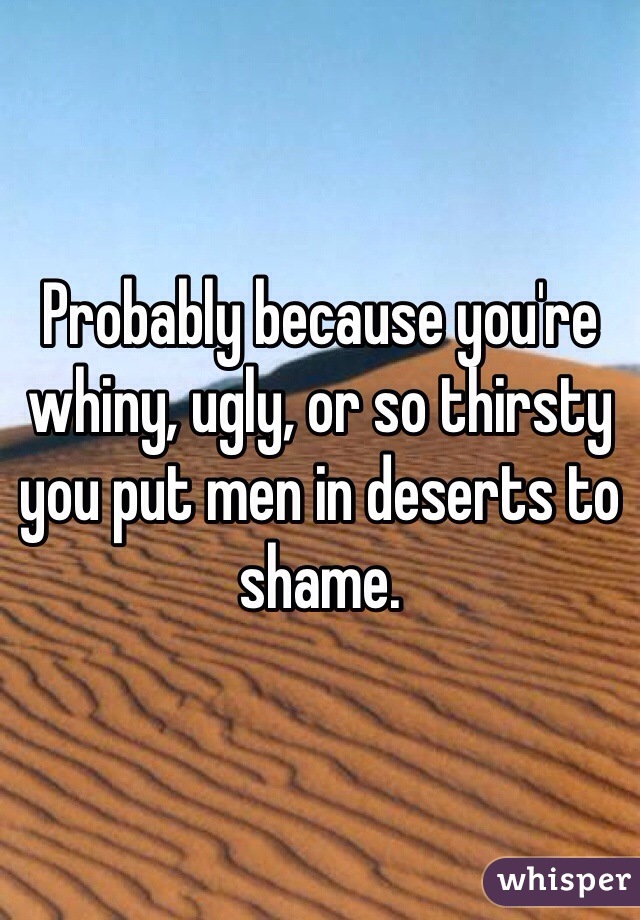 Probably because you're whiny, ugly, or so thirsty you put men in deserts to shame. 