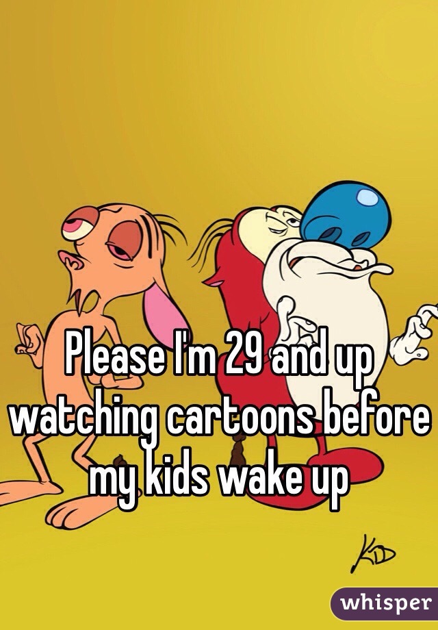 Please I'm 29 and up watching cartoons before my kids wake up 