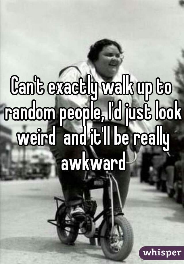 Can't exactly walk up to random people, I'd just look weird  and it'll be really awkward