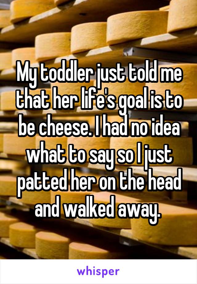 My toddler just told me that her life's goal is to be cheese. I had no idea what to say so I just patted her on the head and walked away. 