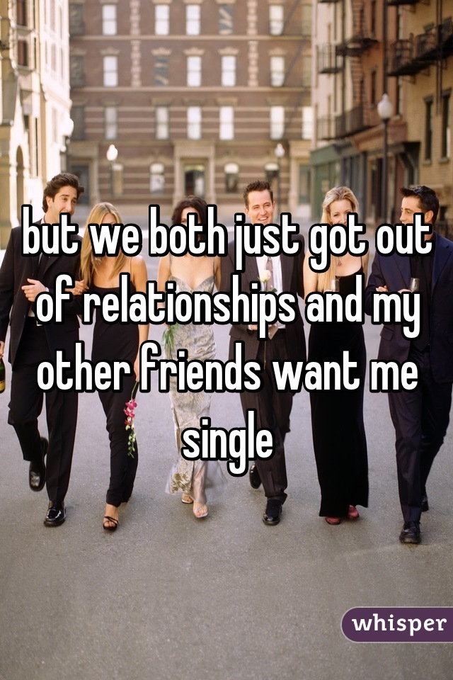 but we both just got out of relationships and my other friends want me single
