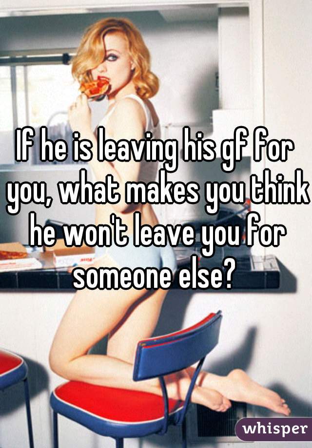 If he is leaving his gf for you, what makes you think he won't leave you for someone else? 