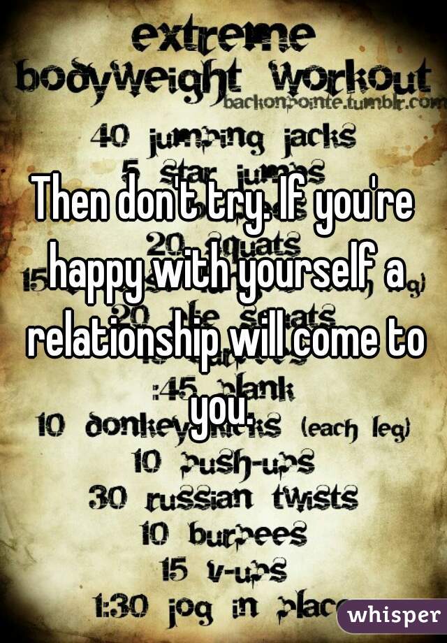 Then don't try. If you're happy with yourself a relationship will come to you. 