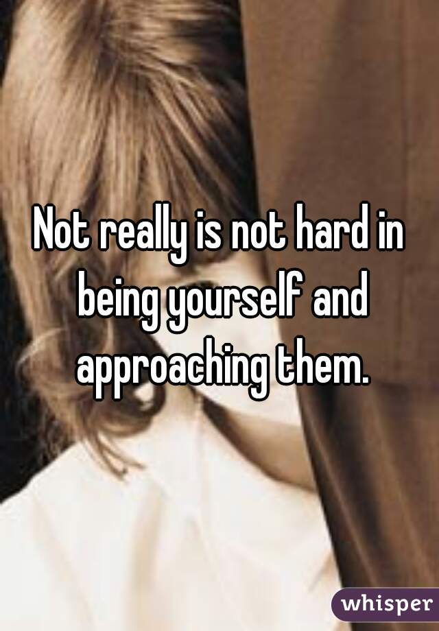 Not really is not hard in being yourself and approaching them.