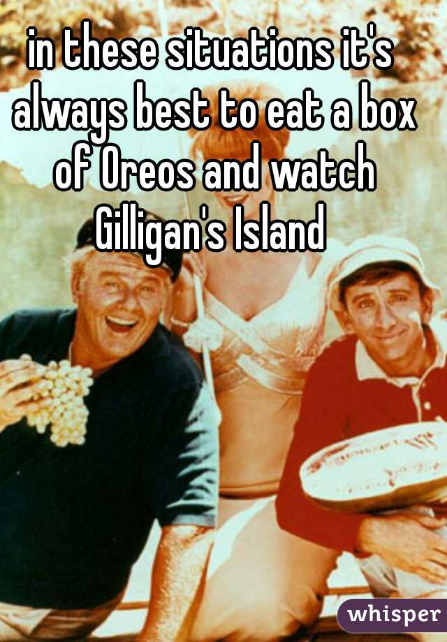 in these situations it's always best to eat a box of Oreos and watch Gilligan's Island 