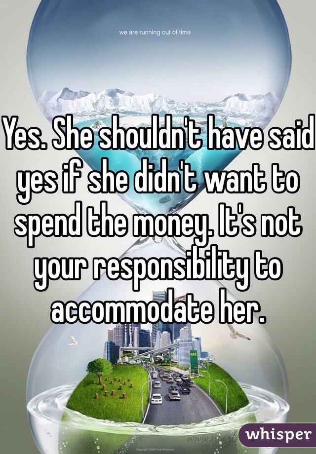 Yes. She shouldn't have said yes if she didn't want to spend the money. It's not your responsibility to accommodate her.