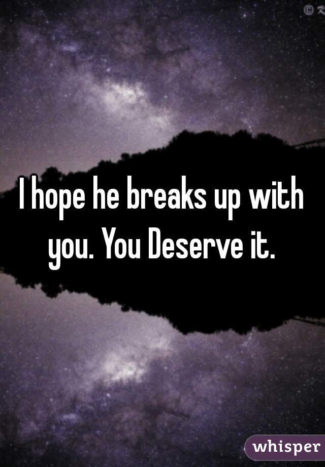I hope he breaks up with you. You Deserve it. 