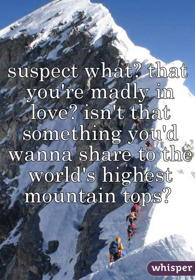 suspect what? that you're madly in love? isn't that something you'd wanna share to the world's highest mountain tops? 
