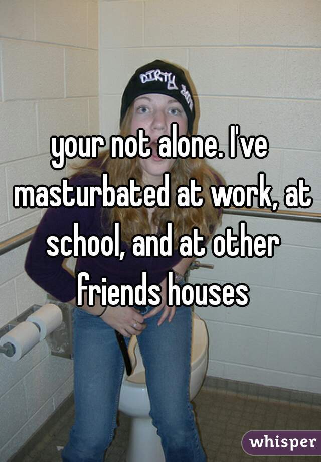 your not alone. I've masturbated at work, at school, and at other friends houses