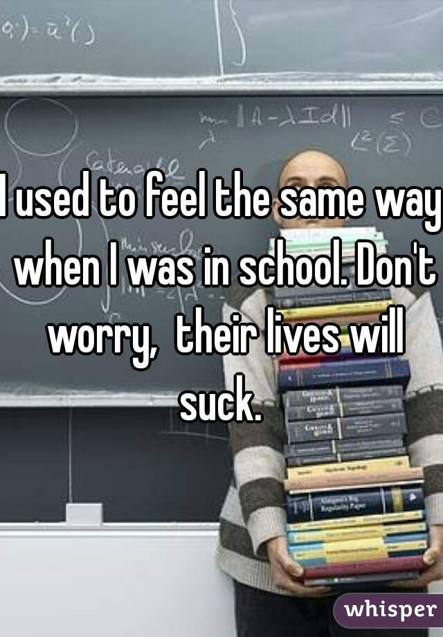 I used to feel the same way when I was in school. Don't worry,  their lives will suck. 