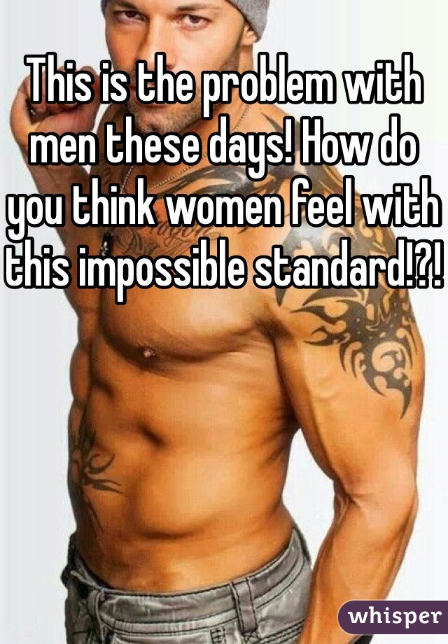 This is the problem with men these days! How do you think women feel with this impossible standard!?!
