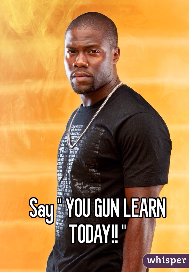 Say " YOU GUN LEARN TODAY!! "