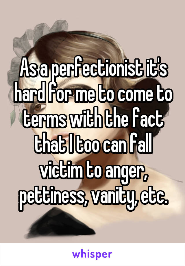 As a perfectionist it's hard for me to come to terms with the fact that I too can fall victim to anger, pettiness, vanity, etc.