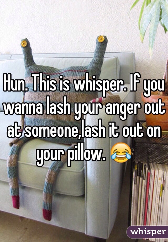 Hun. This is whisper. If you wanna lash your anger out at someone,lash it out on your pillow. 😂