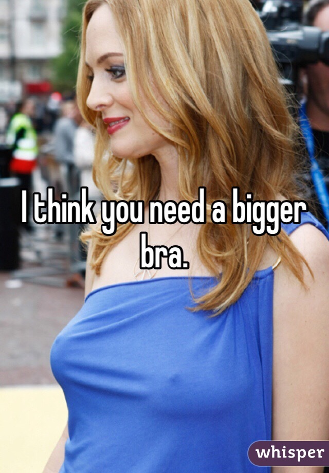 I think you need a bigger bra. 