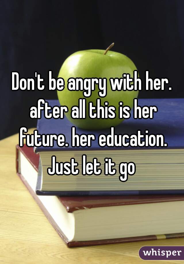 Don't be angry with her. after all this is her future. her education. Just let it go 