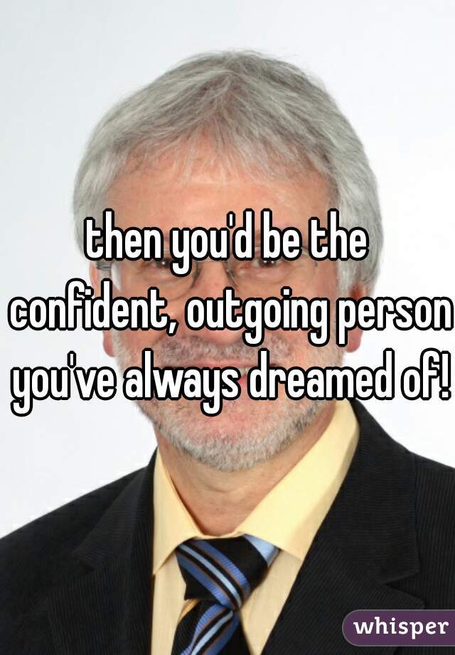 then you'd be the confident, outgoing person you've always dreamed of!